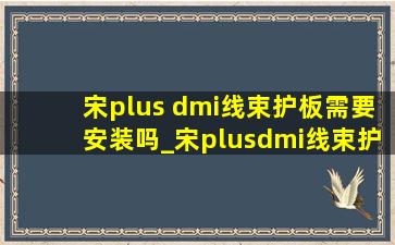 宋plus dmi线束护板需要安装吗_宋plusdmi线束护板有必要装吗